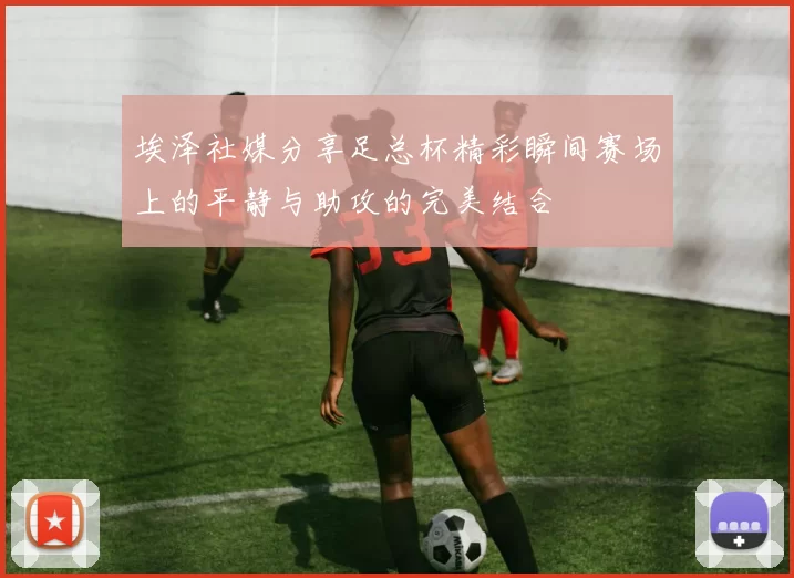 埃泽社媒分享足总杯精彩瞬间赛场上的平静与助攻的完美结合