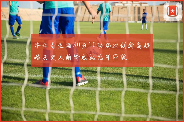 字母哥生涯30分10助场次创新高超越历史大前锋成就无可匹敌