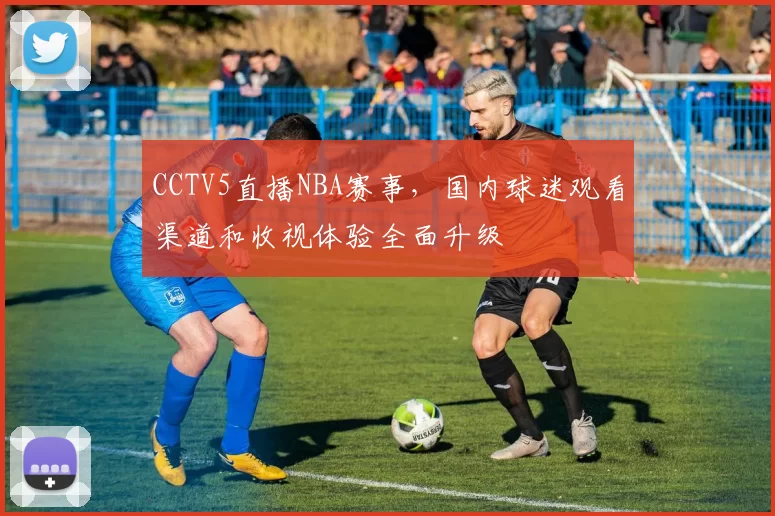 CCTV5直播NBA赛事,国内球迷观看渠道和收视体验全面升级