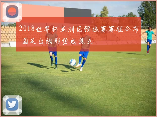 2018世界杯亚洲区预选赛赛程公布 国足出线形势成焦点