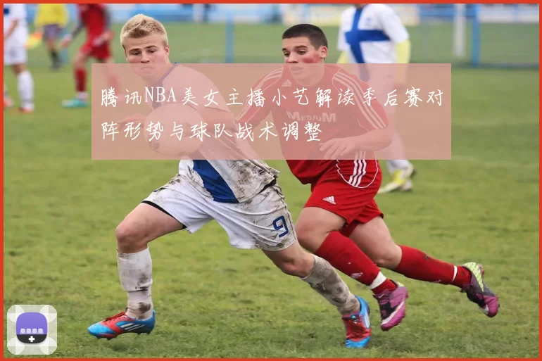 腾讯NBA美女主播小艺解读季后赛对阵形势与球队战术调整