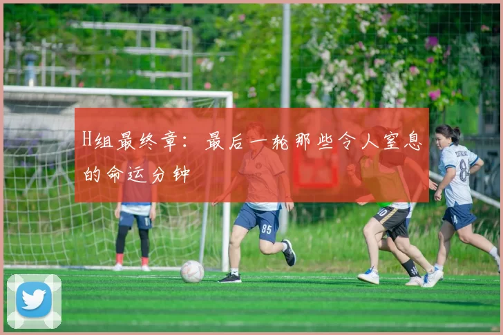 H组最终章:最后一轮那些令人窒息的命运分钟