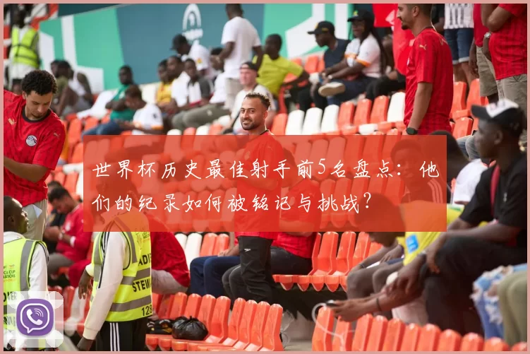 世界杯历史最佳射手前5名盘点:他们的纪录如何被铭记与挑战?