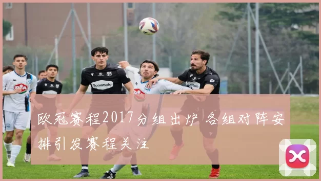 欧冠赛程2017分组出炉 各组对阵安排引发赛程关注