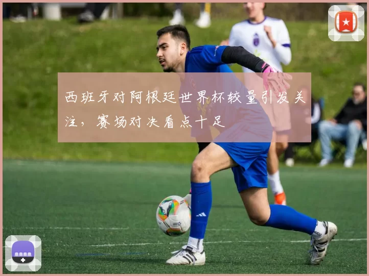 西班牙对阿根廷世界杯较量引发关注，赛场对决看点十足