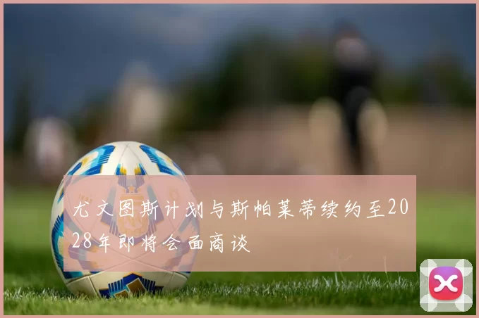 尤文图斯计划与斯帕莱蒂续约至2028年即将会面商谈