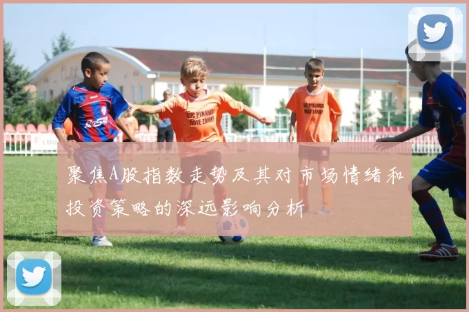 聚焦A股指数走势及其对市场情绪和投资策略的深远影响分析