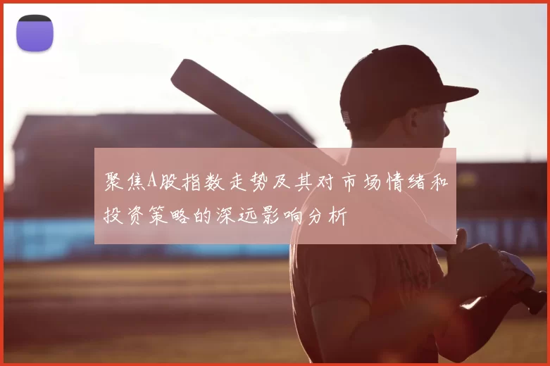 聚焦A股指数走势及其对市场情绪和投资策略的深远影响分析