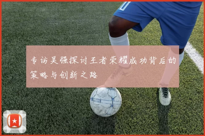 专访吴强探讨王者荣耀成功背后的策略与创新之路