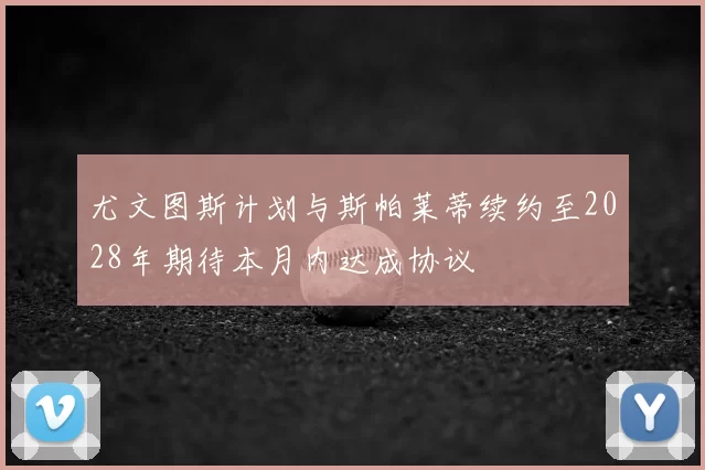 尤文图斯计划与斯帕莱蒂续约至2028年期待本月内达成协议