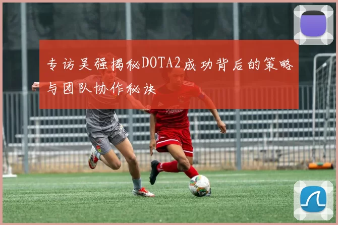 专访吴强揭秘DOTA2成功背后的策略与团队协作秘诀