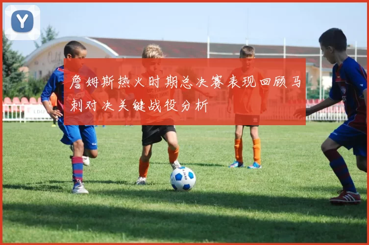 詹姆斯热火时期总决赛表现回顾马刺对决关键战役分析
