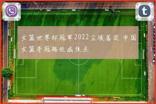 女篮世界杯冠军2022尘埃落定 中国女篮夺冠路径成焦点