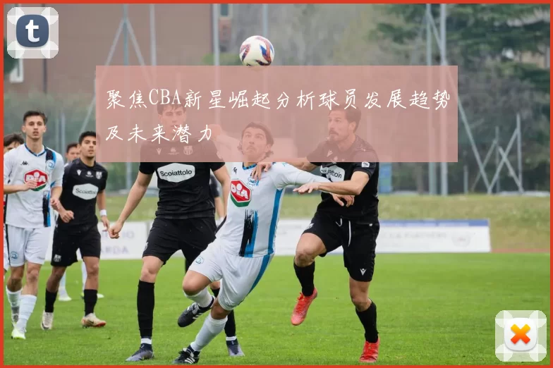 聚焦CBA新星崛起分析球员发展趋势及未来潜力