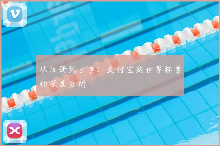 从注册到出票:支付宝购世界杯票的深度分析