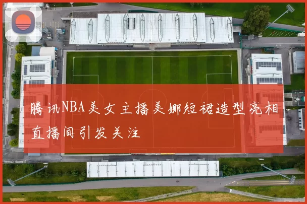 腾讯NBA美女主播美娜短裙造型亮相直播间引发关注
