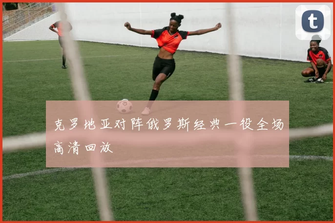 克罗地亚对阵俄罗斯经典一役全场高清回放