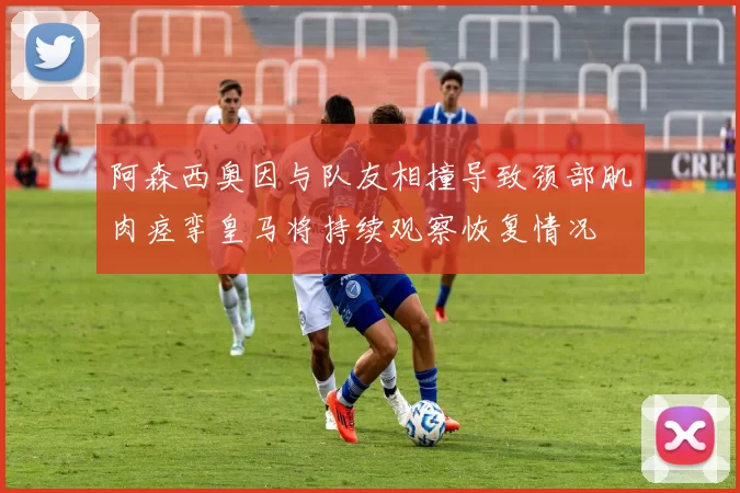 阿森西奥因与队友相撞导致颈部肌肉痉挛皇马将持续观察恢复情况