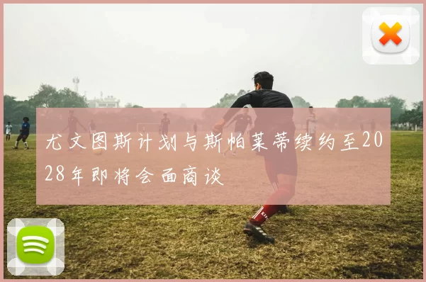 尤文图斯计划与斯帕莱蒂续约至2028年即将会面商谈