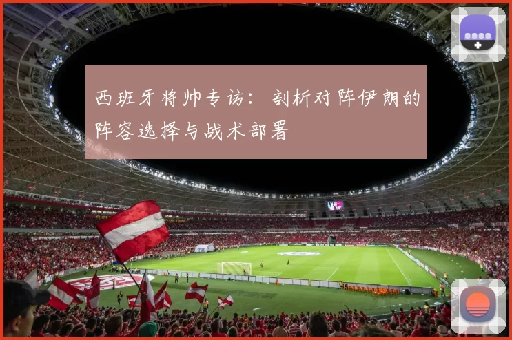 西班牙将帅专访:剖析对阵伊朗的阵容选择与战术部署