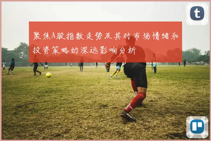 聚焦A股指数走势及其对市场情绪和投资策略的深远影响分析
