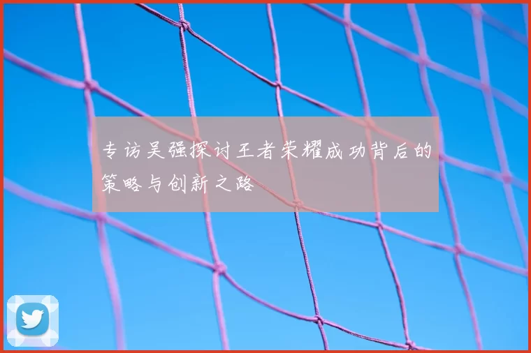 专访吴强探讨王者荣耀成功背后的策略与创新之路