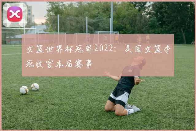 女篮世界杯冠军2022:美国女篮夺冠收官本届赛事