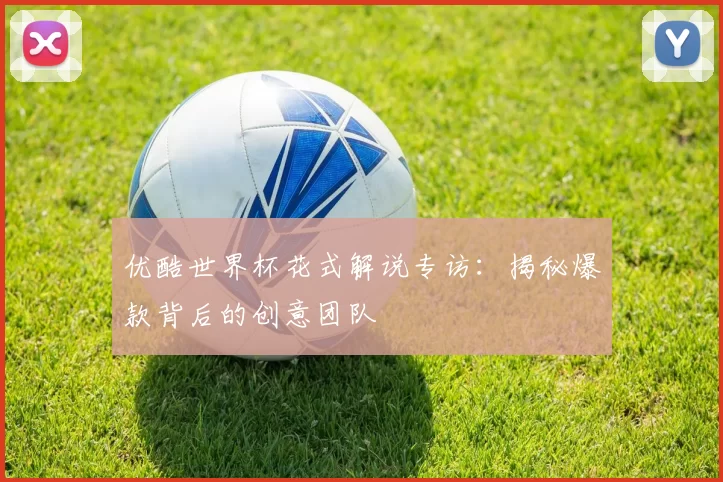 优酷世界杯花式解说专访:揭秘爆款背后的创意团队