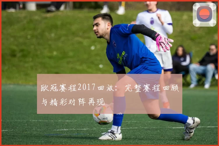 欧冠赛程2017回放：完整赛程回顾与精彩对阵再现
