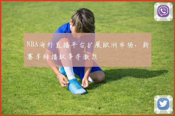 NBA海外直播平台扩展欧洲市场，新赛季转播权争夺激烈