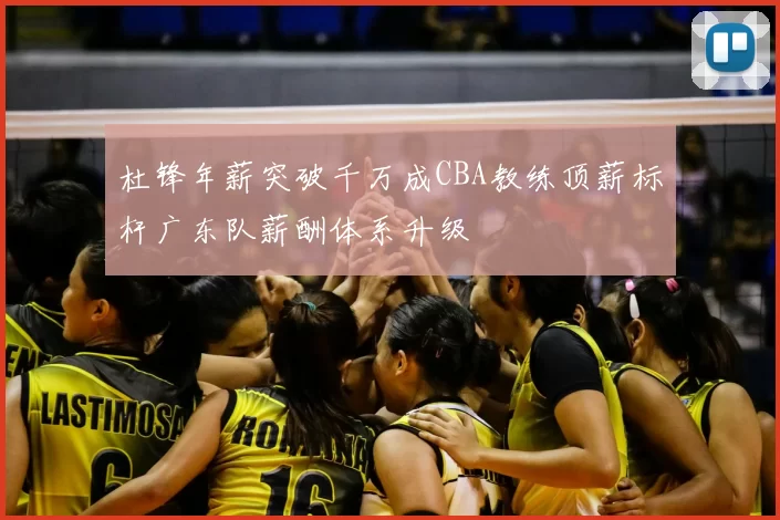 杜锋年薪突破千万成CBA教练顶薪标杆广东队薪酬体系升级
