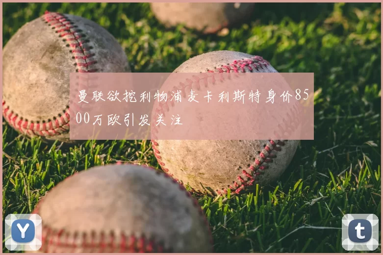 曼联欲挖利物浦麦卡利斯特身价8500万欧引发关注