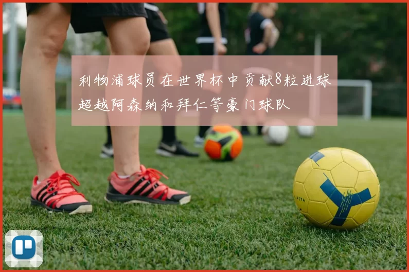 利物浦球员在世界杯中贡献8粒进球超越阿森纳和拜仁等豪门球队