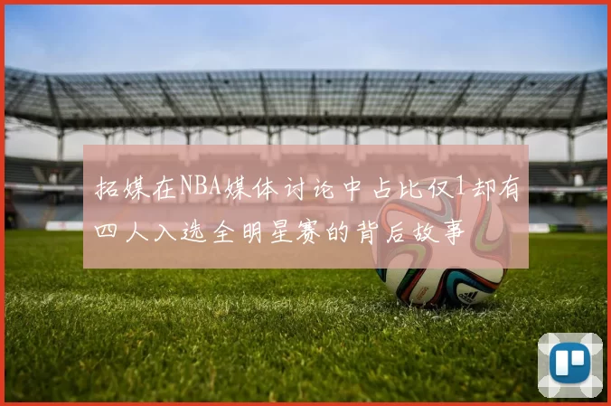 拓媒在NBA媒体讨论中占比仅1却有四人入选全明星赛的背后故事