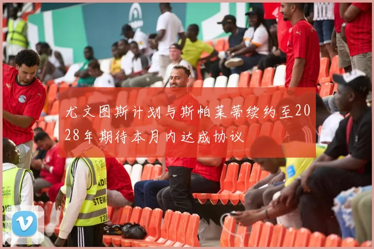 尤文图斯计划与斯帕莱蒂续约至2028年期待本月内达成协议