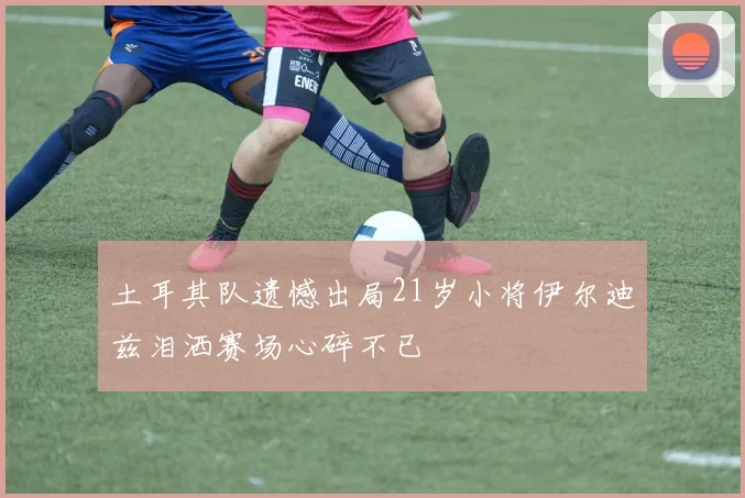 土耳其队遗憾出局21岁小将伊尔迪兹泪洒赛场心碎不已