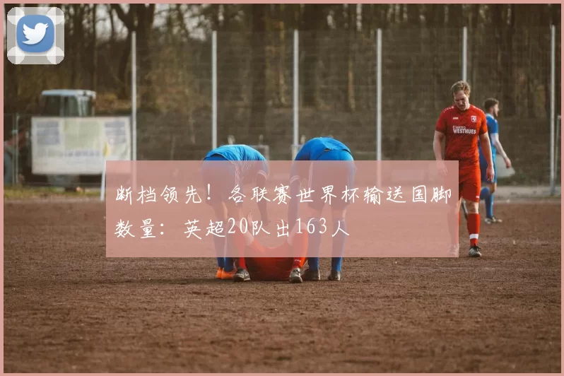 断档领先!各联赛世界杯输送国脚数量:英超20队出163人