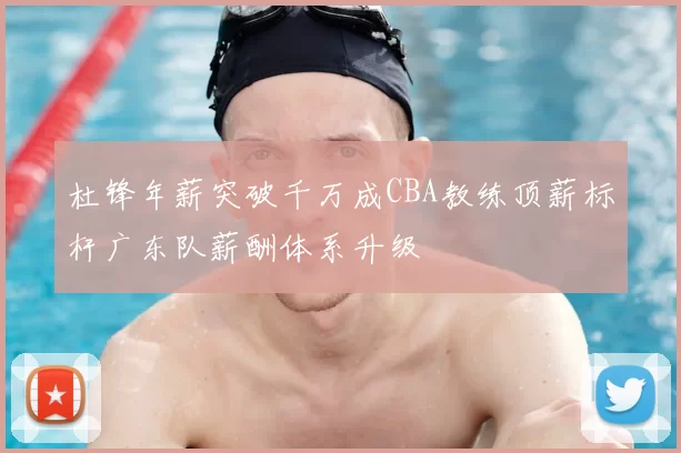 杜锋年薪突破千万成CBA教练顶薪标杆广东队薪酬体系升级