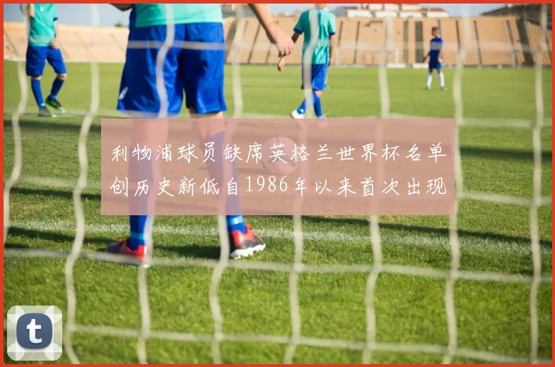 利物浦球员缺席英格兰世界杯名单创历史新低自1986年以来首次出现