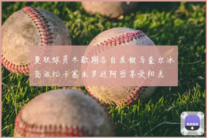 曼联球员冬歇期各自度假马奎尔冰岛放松卡塞米罗迈阿密享受阳光