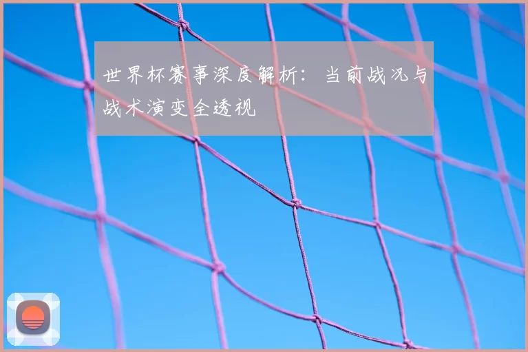 世界杯赛事深度解析:当前战况与战术演变全透视