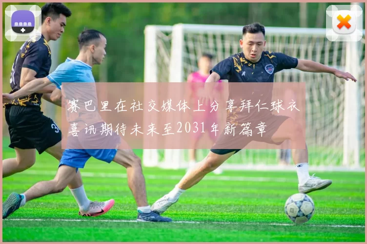 赛巴里在社交媒体上分享拜仁球衣喜讯期待未来至2031年新篇章