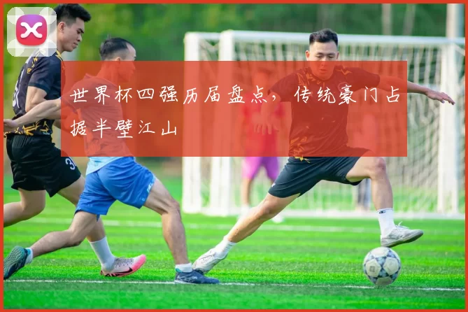 世界杯四强历届盘点，传统豪门占据半壁江山
