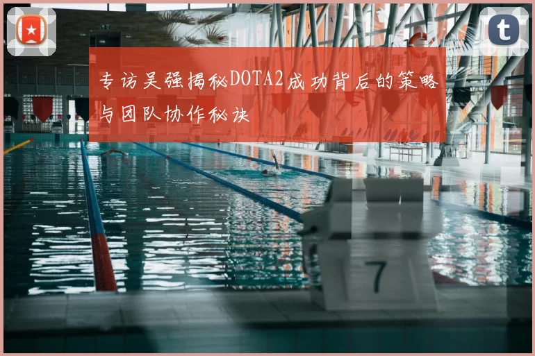 专访吴强揭秘DOTA2成功背后的策略与团队协作秘诀