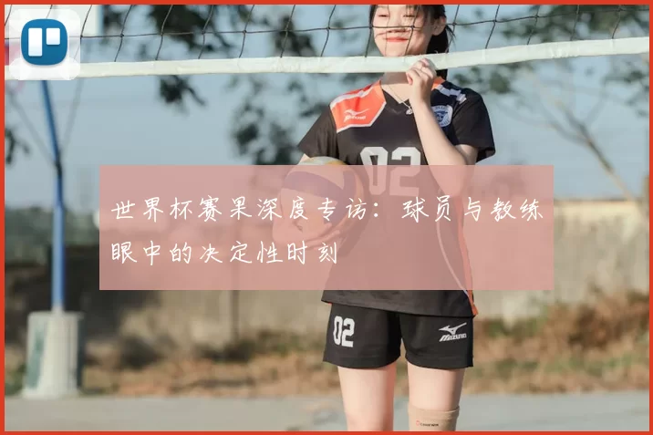 世界杯赛果深度专访:球员与教练眼中的决定性时刻
