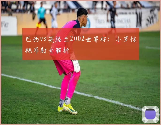 巴西vs英格兰2002世界杯:小罗惊艳吊射全解析