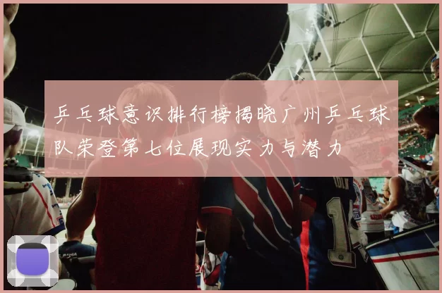 乒乓球意识排行榜揭晓广州乒乓球队荣登第七位展现实力与潜力