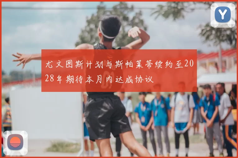 尤文图斯计划与斯帕莱蒂续约至2028年期待本月内达成协议