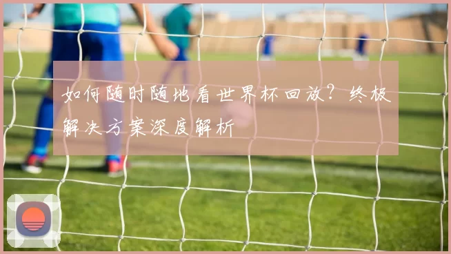 如何随时随地看世界杯回放?终极解决方案深度解析